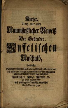 Kurtzer, Doch aber auch Unumstößlicher Beweiß Der Gebrüder Muffelischen Unschuld Vorläuffig, Biß deren weitere Deduction und resp. Refutation des jenseitigen allängst abgeurthelten und dem ungeachtet allenthalben immer wieder rege machenden Peinlichen Klag-Wercks [et]c. Im Druck erscheinen wird, Auf Verlangen Actenmäßig verabfaßet Mense Martio, 1729.