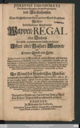 Johannis Theodoreti Des Heiligen Römischen Reichs Edelgebohrnen von Fliessenhaussen und Chur-Sächßischen von Adels/ aus dem Marck-Graffthum Meissen/ hochbefriedigtes Käyserliches Wappen-Regal oder Verboth Der selbst-angenommenen falsch-erdichteten Affter- oder Bastart-Wappen, mit Cronen, Schild und Helm : Wie solches In der Anno 1658. zu Franckfurth aufgerichteten/ und bey neulichster Crönung zu Augspurg Anno 1690. wiederholten Käyserl. und Königl. Wahl-Capitulation ausdrücklich enthalten/ vermittelst eines Extracts ... von wem/ wie und wodurch die Wappen mit zugethanen oder offenen Helmen zu erlangen? ... was sie bedeuten/ und wem solche zu führen zukommen?
