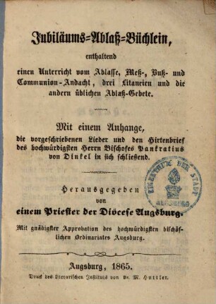 Jubiläums-Ablaß-Büchlein : enthaltend einen Unterricht vom Ablasse, Meß-, Buß- und Communion-Andacht, drei Litaneien und die andern üblichen Ablaß-Gebete ; Mit einem Anhange, die vorgeschriebenen Lieder und den Hirtenbrief des hochwürdigsten Herrn Bischofes Pankratius von Dinkel in sich schließend
