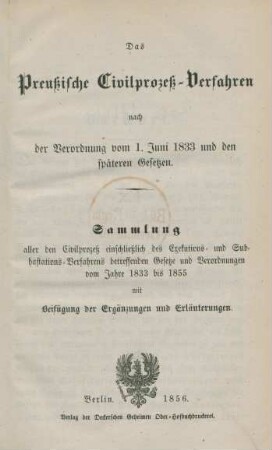 Das Preußische Civilprozeß-Verfahren nach der Verordnung vom 1. Juni 1833 und den späteren Gesetzen : Sammlung aller den Civilprozeß einschließlich des Exekutions- und Subhastations-Verfahrens betreffenden Gesetze und Verordnungen vom Jahre 1833 bis 1855 : mit Beifügung der Ergänzungen und Erläuterungen