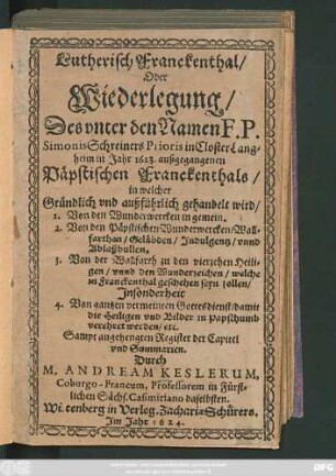 Lutherisch Franckenthal/ Oder Wiederlegung/ Des unter den Namen F. P. Simonis Schreiners Prioris in Closter Langheim in Jahr 1623. außgegangenen Päpstischen Franckenthals : in welcher Gründlich und außführlich gehandelt wird/ 1. Von den Wunderwercken in gemein. 2. Von den Päpstischen Wunderwercken ... 3. Von der Wallfarth zu den vierzehen Heiligen/ unnd den Wunderzeichen ... ; Insonderheit 4. Von gantzen vermeinten Gottesdienst ... Sampt angehengten Register der Capitel und Summarien