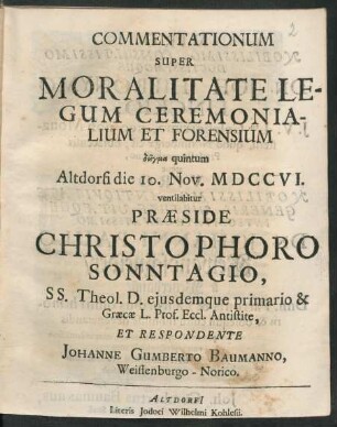 Commentationum Super Moralitate Legum Ceremonialium Et Forensium deigma quintum Altdorfi die 10. Nov. MDCCVI. ventilabitur Præside Christophoro Sonntagio, SS. Theol. D. eiusdemque primario & Græcæ L. Prof. Eccl. Antistite, Et Respondente Johanne Gumberto Baumanno, Weissenburgo - Norico