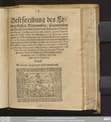 Beschreibung des Er=||schrecklichen Brennenden/ Flammenden || vnd Stralschiessenden Fewers vnd Zornzeichen Gottes/|| vber Europa/ welches man den xiiij. vnd xv. tag des Winter=||mons zu Nacht/ dieses ablauffenden 1574. Jars/ am Himel || gesehen hat/ Mit anhengung des Cometen so im vorgangenen || 1572. Jar/ lang am Himel gestanden/ wie jedermenniglich be=||wust/ darzu hab ich dergleichen Zeichen/ so von dem 806. Jar/|| biss auff die jetzige vnsere zeit geschehen/ vnd was darauff erfol=||get/ vñ noch erfolgen wird/ zum Exempel alhier eingef[ue]ret ... || beschriben:|| Durch || Nicolaum Orphanum Mathematicum.||