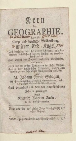 Kern der Geographie : Das ist: Kurze und deutliche Beschreibung unserer Erd-Kugel, Nach derselben vier bekannten Theilen, und den darinnen befindlichen besondern Reichen und vornehmsten Staaten; Zum Behuf der Jugend beyderley Geschlechts, und zwar Nicht nur den ersten Anfängern in dieser Wissenschaft zu einer hinlänglichen Erkänntniß, sondern auch andern zu einer beständigen Wiederholung aufgesetzt