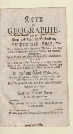 Kern der Geographie : Das ist: Kurze und deutliche Beschreibung unserer Erd-Kugel, Nach derselben vier bekannten Theilen, und den darinnen befindlichen besondern Reichen und vornehmsten Staaten; Zum Behuf der Jugend beyderley Geschlechts, und zwar Nicht nur den ersten Anfängern in dieser Wissenschaft zu einer hinlänglichen Erkänntniß, sondern auch andern zu einer beständigen Wiederholung aufgesetzt