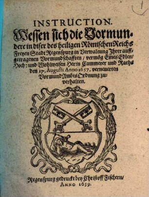 Instruction. Wessen sich die Vormundere in diser des heiligen Römischen Reichs Freyen Stadt Regenspurg in Verwaltung Ihrer auffgetragenen Vormundschafften, vermög Eines Edlen, ... Raths den 17. Augusti Anno 1657. verneuerten VormundAmbtsOrdnung zu verhalten : [Decretum in Senatu den 14. Martii Anno 1659.]