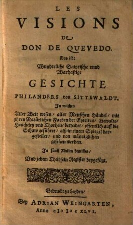 Les Visions De Don De Quevedo. Das ist: Wunderliche Satyrische unnd Warhaftige Gesichte Philanders von Sittewaldt : In welchen Aller Welt wesen, aller Menschen Händel ... offentlich auff die Schaw geführet, alß in einem Spiegel dargestellet, und von männiglichen gesehen werden. In fünff Theilen begriffen, Und jedem Theil sein Register beygefügt, [1/2]