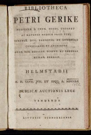 Bibliotheca Petri Gerike Medicinæ D. Chem. Medic. Theoret Ac Materiæ Medicae Prof. Publ Serenis[s]. Duc. Brunsvic. Et Luneburg Consiliarii Et Archiatri Acad. Reg. Berolin. Scient. Et Literar Human. Sodalis : Helmstadii A.D. XXVII. Jvn. Et Seqq. A. MDCCLII Publicæ Auctionis Lege Vendenda