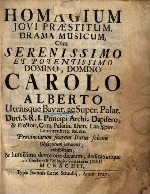 Homagium Jovi Praestitum : Drama Musicum, Cum ... Domino Carolo Alberto Utriusque Bavar. ac Super. Palat. Duci, ... & Electori ... Provinciarum suarum Status solenne Obsequium jurarent, exhibitum, & ... dicatum ... ab Electorali Collegio Societatis Jesu Monachii