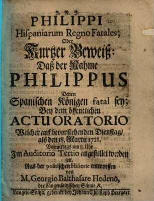 Philippi Hispaniarum regno fatales, Oder Kurtzer Beweiß: Daß der Nahme Philippus Denen Spanischen Königen fatal sey : Bey dem öffentlichen actu oratorio Welcher auf bevorstehenden Dienstag, als den 18. Martii 1721 ... angestellet werden soll, Aus der politischen Historie entworffen von M. Georgio Balthasare Hedeno ...