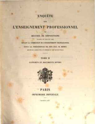 Enquête sur l'Enseignement professionnel ou recueil de dépositions faites en 1863 et 1864 devant la Commission de l'Enseignement professionnel sous la Présidence de... M. Béhic Ministre de l'Agriculture ... recueillies par la sténographie, revues par M. F. Monnier... (Ministère de l'Agriculture du Commerce et des Travaux publies. Commission de l'Enneigement professionnel). 2