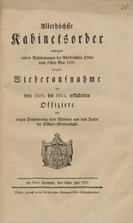 Allerhöchste Kabinetsorder enthaltend nähere Bestimmungen der Allerhöchsten Order vom 20sten Mai 1820. wegen Wiederaufnahme der von 1808. bis 1814. exkludirten Offiziere und wegen Pensionirung ihrer Wittwen aus dem Fonds der Offizier-Wittwenkasse : De Dato Carlsbad, den 24sten Juli 1820