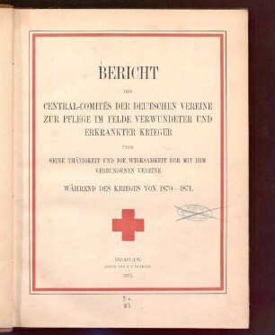 Bericht des Central-Comités der Deutschen Vereine zur Pflege im Felde verwundeter und erkrankter Krieger : über seine Thätigkeit und die Wirksamkeit der mit ihm verbundenen Vereine während des Krieges von 1870 - 1871