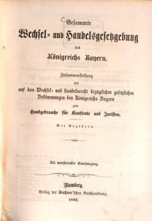 Gesammte Wechsel- und Handelsgesetzgebung des Königreichs Bayern : Zusammenstellung der auf das Wechsel- und Handelsrecht bezüglichen gesetzlichen Bestimmungen des Königreichs Bayern zum Handgebrauche für Kaufleute und Juristen. Mit Registern. (Separatabdruck aus dem Gesetzsammelwerk: "Bayerns Gesetze und Gesetzbücher privatrechtlichen und strafrechtlichen Inhalts.")