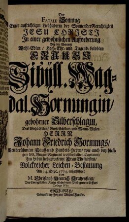 Der Fatale Sonntag Einer aufrichtigen Liebhaberin der Sonnen der Gerechtigkeit Jesu Christi In einer gewöhnlichen Aufforderung Bey der Weyland Wohl-Edlen, Hoch-Ehr- und Tugend-belobten Frauen Sibÿll. Magdal. Hornungin, gebohrner Silberschlagin, Des Wohl-Edlen, Groß-Achtbar- und Mann-Vesten Herrn Johann Friedrich Hornungs, Weitberühmten Kauff- und Handels-Herrn [...] Im Leben liebgewesener Frau Eheliebsten, Volckreicher Leichen-Bestattung Am 14. Sept. 1724. aufgeführet [...]