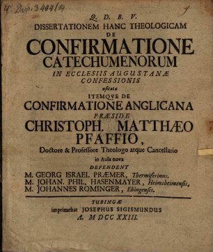 Dissertationem Hanc Theologicam De Confirmatione Catechumenorum In Ecclesiis Augustanæ Confessionis usitata Itemqve De Confirmatione Anglicana Præside Christoph. Matthæo Pfaffio, Doctore & Professore Theologo atque Cancellario in Aula nova Defendent M. Georg Israel Præmer, Thermiferinus. M. Johan. Phil. Hasenmayer, Heimsheimensis. M. Johannes Rominger, Ebingensis