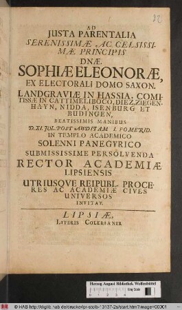 Ad Iusta Parentalia Serenissimae Ac Celsissimae Principis D[omi]nae Sophiae Eleonorae Ex Electorali Domo Saxon. Landgraviae In Hassia, Comitissae ... Beatissimis Manibus D. XI. Jul. Post Auditam I. Pomerid. In Templo Academico Solenni Panegyrico Submissime Persolvenda Rector Academiae Lispiensis ... Academiae Cives Universos Inivitat