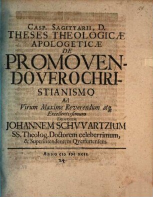 Casp. Sagittarii, D. Theses theologicae apologeticae de promovendo vero Christianismo, ad virum maxime reverendum atque excellentissimum dominum Johannem Schwartzium, SS. theolog. doctorem celeberrimum, & superintendentem Querfurtensem