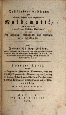 Vollständige Anleitung zur niedern, höhern und angewandten Mathematik : in so fern solche sowohl dem Officier überhaupt, als auch dem Ingenieur, Artilleristen und Seemann unentbehrlich ist, 2. Zweyter Theil, welcher die Longimetrie, Planimetrie, Stereometrie, ebene und sphärische Trigonometrie, Verwandlung und Theilung der Figuren, Feldmessen und Nivellieren, Berechnung der Gewölber, der Pontons, des Schiffraums und der Fässer enthält