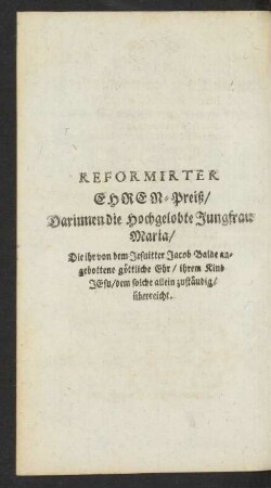 Reformirter Ehren-Preiß/ Darinnen die Hochgelobte Jungfrau Maria/ Die ihr von dem Jesuitter Jacob Balde angebottene göttliche Ehr/ ihrem Kind Jesu/ dem solche allein zustäudig/ überrreicht.