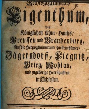 Rechtsgegründetes Eigenthum, Des Königlichen Chur-Hauses, Preussen und Brandenburg, Auf die Herzogthümer und Fürstenthümer, Jägerndorff, Liegnitz, Brieg, Wohlau, und zugehörige Herrschafften in Schlesien