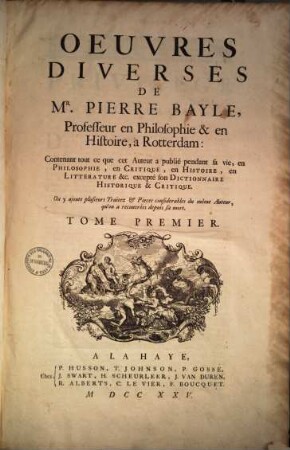 Oeuvres diverses de Mr. Pierre Bayle : contenant tout ce que cet Auteur a publié pendent sa vie, en Philosophie, en Critique, en Histoire, en Litterature &c. excepté son Dictionnaire Historique & Critique ; on y ajoute plusieurs Traitez & Pieces condiderables du même Auteur, qu'on a recouvrées depuis sa mort, Tome premier
