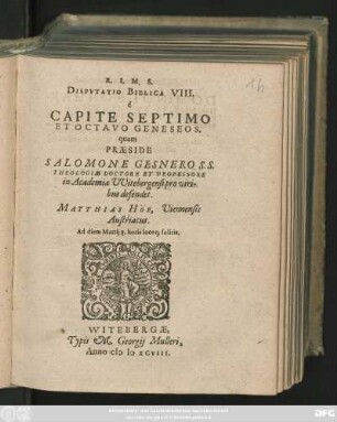 R. I. M. S.|| DISPVTATIO BIBLICA VIII.|| è || CAPITE SEPTIMO || ET OCTAVO GENESEOS,|| quam || PRAESIDE || SALOMONE GESNERO S. S.|| THEOLOGIAE DOCTORE ET PROFESSORE || in Academia VVitebergensi pro viri-||bus defendet.|| MATTHIAS HÖE, Viennensis || Austriacus.|| Ad diem Martij 8. horis locoq; solitis.||