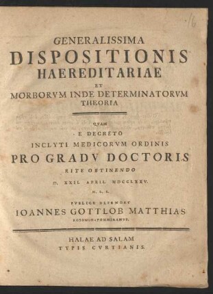 Generalissima Dispositionis Haereditariae Et Morborvm Inde Determinatorvm Theoria : Qvam E Decreto Inclyti Medicorvm Ordinis Pro Gradv Doctoris Rite Obtinendo D. XXII. April. MDCCLXXV. H. L. S. Pvblice Defendet Ioannes Gottlob Matthias Rosowio-Pommeranvs.