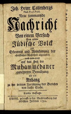 Joh. Heinr. Callenbergs Phil. Prof. Publ. Neue summarische Nachricht Von einem Versuch Das arme Jüdische Volck zur Erkentnis und Annehmung der christlichen Wahrheit anzuleiten und von einer auf das Heil der Muhammedaner gerichteten Bemühung : als ein Anhang der dritten Fortsetzung des Berichts von dieser Sache