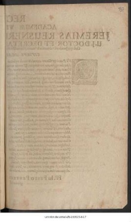 Rector Academiae Wittebergensis, Jeremias Reusnerus Leorinus Siles. U.I. Doctor Et Decretalium Professor Publicus, Collegii Iuridici Ordinarius & Senior, Curiae Electoralis, Consistorii Ecclesiastici & Scabinatus Adsessor, Civibus Academicis S.D. : Qui Patris & Gnati aeterni de corde resultas ... PP. In Festo Pentecostes anno recuperatae gratiae MDCXLIX.