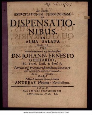 Exercitationem Theologicam De Dispensationibus, In Alma Salana Praeside ... Dn. Johann. Ernesto Gerhardo ... Ad d. Februarii H.L.Q.C. Publicae Eruditorum exetasei submittit Andreas Seume/ Northusanus