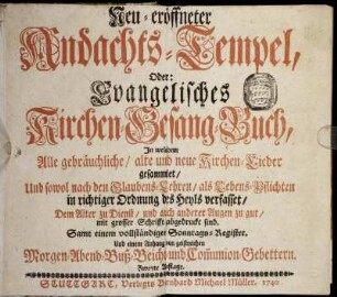 Neu-eröffneter Andachts-Tempel, Oder Evangelisches Kirchen-Gesang-Buch : In welchem alle gebräuchliche, alte und neue Kirchen-Lieder gesammlet, Und sowol nach den Glaubens-Lehren, als Lebens-Pflichten in richtiger Ordnung des Heyls verfasset ; Samt ... einem Anhang von geistreichen Morgen- Abend- Buß- Beicht- und Com[m]union-Gebettern