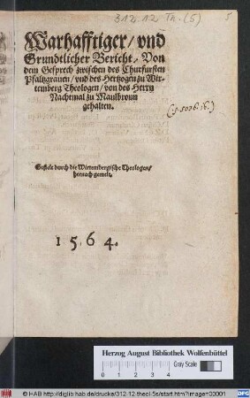 Warhafftiger/ vnd || Grundtlicher Bericht/ Von || dem Gesprech zwischen des Churfursten || Pfaltzgrauen/ vnd des Hertzogen zu Wir-||temberg Theologen/ von des Herrn || Nachtmal zu Maulbronn || gehalten.|| Gestelt durch die Wirtembergische Theologen/|| hernach gemelt.||