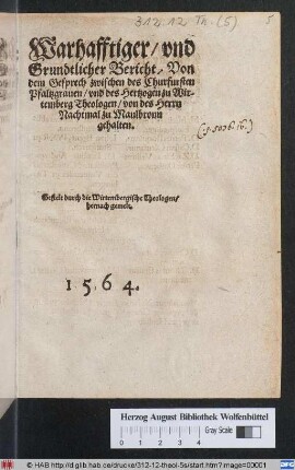 Warhafftiger/ vnd || Grundtlicher Bericht/ Von || dem Gesprech zwischen des Churfursten || Pfaltzgrauen/ vnd des Hertzogen zu Wir-||temberg Theologen/ von des Herrn || Nachtmal zu Maulbronn || gehalten.|| Gestelt durch die Wirtembergische Theologen/|| hernach gemelt.||
