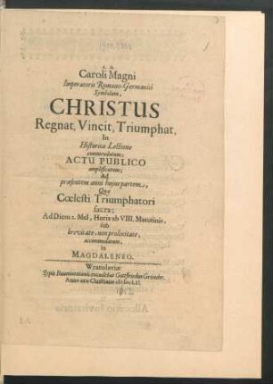 Caroli Magni Imperatoris Romano-Germanici Symbolum, Christus Regnat, Vincit, Triumphat : In Historica Lectione commendatum; Actu Publico amplificatum; Ad praesentem anni huius partem, Quae Coelesti Triumphatori sacra; Ad Diem 2. Mai[i], Horis ab VIII. Matutinis, sub brevitate, non prolixitate, accommodatum, in Magdaleneo