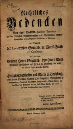 Rechtliches Bedencken Von einer Hochlöbl. Juristen Facultæt auf der ... Georg Augustus Universitæt zu Göttingen in Sachen der Revidirenden Gemeinde zu Marck-Fürth et Consorten Ad Causam weyland Herrn Weigands, jetzo Herrn Adam Friedrichs, Bischoffens und Fürsten zu Bamberg, wie auch den Herrn Dohm Probsten daselbst, wider Herren Stadthalter und Räthe zu Onolzbach, jetzo Herrn Christian Friedrich Carl Alexander, Marggraffen zu Brandenburg Onolzbach, desgleichen Burgermeister, Schutz-Führer und Vorsteher der Gemeinde, in den Hoff-Marck Fürth, und incorporirten Dorffschafften Intervenienten : Mandati pœnalis, die Verstrickung des Amtmanns und Gerichts Knechts zu Fürth betreffend, nunc Revisionis