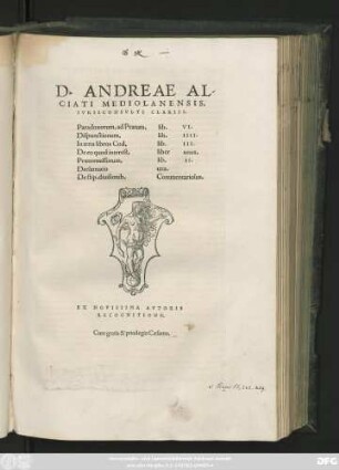 D. ANDREAE AL-||CIATI MEDIOLANENSIS,|| IVRISCONSVLTI CLARISS.|| Paradoxorum, ad Pratum, lib. VI.|| Dispunctionum, lib. IIII.|| In treis libros Cod. lib. III.|| De eo quod interest, liber unus.|| Praetermissorum, lib. II.|| Declamatio una.|| De stip. diuisionib. Commentariolus.|| EX NOVISSIMA AVTORIS || RECOGNITIONE.||