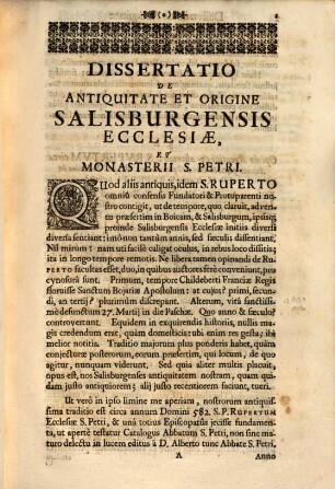 Assertio Antiquitatis Ecclesiae Metropolitanae Salisburgensis, Et Monasterii S. Petri, Ord. S. Benedicti ibidem. : Seu Dissertatio Historico-Chronica De Tempore Adventus S. Ruperti Primi Episcopi Salisburgensis, & Abbatis S. Petri: & Fundationis per Eum factae. Prolata et Celsissimo ac Reverendissimo Principi et Archiepiscopo Salisburgensi in Celebri Festivitate Anni Saecularis seu Jubilaei Undecimi: Ipso die Quo Monasterium S. Petri, eandem solemnitatem concelebrans, Clementissima Praesentia dignabatur, Humillimè oblata ab Abbate & Conventu Ejusdem Monasterij ...