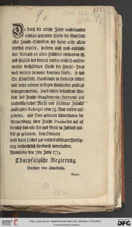 Da durch die etliche Jahre nacheinander erfolgte gesegnete Ernde die Wohlfeile aller Frucht-Getreiden bis daher nicht allein wirklich erzielet, sondern auch noch ansehnlicher Vorrath an alten Früchten vorhanden ist, und folglich bey dermal wieder reichlich anscheinender dießjähriger Ernde der Frucht-Preis noch weiters herunter kommen dörfte, so sind Se. Churfürstl. Durchleucht in Betracht solcher und mehr anderer triftigen Umständen gnädigst bewogen worden, jenes bisher bestandene Verbott des Frucht-Brandenwein-Brennens aus landesfürstlicher Macht und Fürsorge Inhalts gnädigsten Rescripti vom 25. May wieder aufzuheben ... : Mannheim den 7ten Juny 1774.