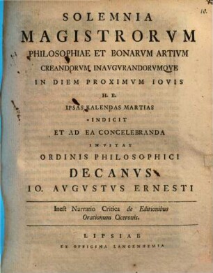 Solemnia Magistrorum Philosophiae Et Bonarum Artium Creandorum Inaugurandorumque In Diem Proximum Iovis H. E. Ipsas Kalendas Martias Indicit Et Ad Ea Concelebranda Invitat Ordinis Philosophici Decanus Jo. Augustus Ernesti : Inest Narratio Critica de Editionibus Orationum Ciceronis