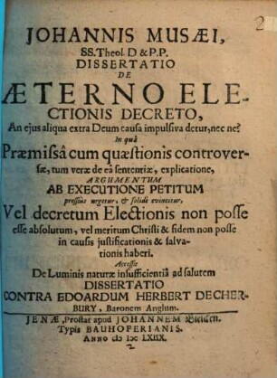 Johannis Musaei, SS. Theol. D. & P.P. Dissertatio De Aeterno Electionis Decreto, An eius aliqua extra Deum causa impulsiva detur, nec ne? : In qua Praemissa cum quaestionis controversae, tum verae de ea sententiae, explicatione, Argumentum Ab Executione Petitum pressius urgetur, & solide evincitur, Vel decretum Electionis non posse esse absolutum, vel meritum Christi & fidem non posse in causis iustificationis & salvationis haberi