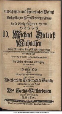 Den Unverhofften und schmertzlichen Verlust eines Hochgeschätzten Herrn Schwiegervaters, Des Hochedelgebohrnen Herrn Herrn D. Michael Dietrich Michaelsen Königl. Preußischen Kriegs-Raths allhier in Halle Erb- Lehn- und Gerichts-Herrens auf Epdingen und Eigenthums-Herrens auf Stichelsdorff, Welcher im Jahr 1748. den 20. Jul. früh Morgens erfolget Wolte bey Dessen öffentlicher Beerdigung den 24ten darauf in folgender Trauer-Ode beklagen und zugleich sein hertzliches Mitleyden gegen die gantze Hochbetrübte Leydtragende Familie mit Anwünschung alles Trostes an den Tag legen Des Seelig-Verstorbenen getreuester Schwieger-Sohn J. F. v. Lepel.