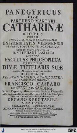 Panegyricus Divæ Partheno-Martyri Catharinae Dictus : coram antiquissimæ, ac celeberrimæ Universitatis Viennensis Senatu, Populoque Academico, cum in metropolitana D. Stephani basilica inclyta Facultas Philosophica ejusdem divi tutelaris suæ annuam memoriam solenni ritu coleret