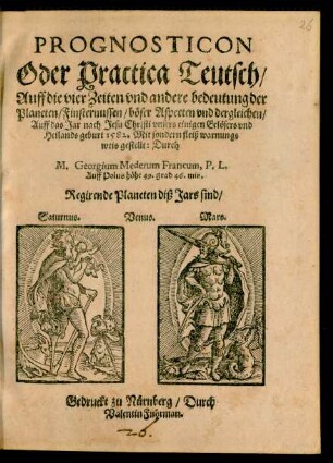 PROGNOSTICON || Oder Practica Teutsch/|| Auff die vier Zeiten vnd andere bedeutung der || Planeten ... || Auff das Jar nach Jesu Christi ... || geburt 1582. Mit sondern fleiß warnungs||weis gestellt: Durch || M. Georgium Mederum Francum, P. L.|| Auff Polus höhe 49. grad 46. min.|| ... ||