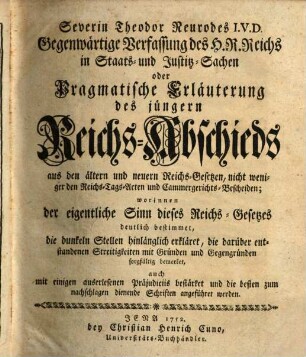 Severin Theodor Neurodes I.V.D. Gegenwärtige Verfassung des H. R. Reichs in Staats- und Justitz-Sachen oder Pragmatische Erläuterung des jüngern Reichs-Abschieds aus den ältern und neuern Reichs-Gesetzen, nicht weniger den Reichs-Tags-Acten und Cammergerichts-Bescheiden : worinnen der eigentliche Sinn dieses Reichs-Gesetzes deutlich bestimmet, die dunklen Stellen hinlänglich erkläret ..., auch mit einigen auserlesenen Präjudiciis bestärket un die besten zum nachschlagen dienende Schriften angeführet werden