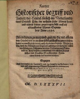 Kurtzer historischer begriff und Inhalt, der Hendel, so sich im Niederlandt, unnd Ertzstifft Cöln, die nechsten sechs Monat hero, und etwas davor, zugetragen, biß auff jetz ablauffendts Monat Septembris Anno 1586 : Gezogen Auß den newlich in Lateinisch und hochteutsch beschriben en, und biss auff gegenwertigs Monat Septembris continuirten Historien