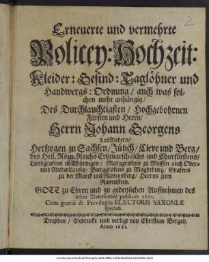 Erneuerte und vermehrte Policey: Hochzeit: Kleider: Gesind: Taglöhner und Handwergs: Ordnung : auch was solchen mehr anhängig/ Des Durchlauchtigsten/ Hochgebohrnen Fürsten und Herrn/ Herrn Johann Georgens des Andern/ Hertzogen zu Sachsen/ Jülich/ Cleve und Berg/ des Heil. Röm. Reichs Ertzmarschalchs und Churfürstens/ Landgrafens in Thüringen/ Marggrafens zu Meissen auch Ober- und NiederLausitz/ Burggrafens zu Magdeburg/ Grafens zu der Marck und Ravensberg/ Herrns zum Ravenstein ; Gott zu Ehren und zu gedeylichen Auffnehmen des lieben Vaterlandes publicirt 1661