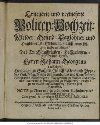 Erneuerte und vermehrte Policey: Hochzeit: Kleider: Gesind: Taglöhner und Handwergs: Ordnung : auch was solchen mehr anhängig/ Des Durchlauchtigsten/ Hochgebohrnen Fürsten und Herrn/ Herrn Johann Georgens des Andern/ Hertzogen zu Sachsen/ Jülich/ Cleve und Berg/ des Heil. Röm. Reichs Ertzmarschalchs und Churfürstens/ Landgrafens in Thüringen/ Marggrafens zu Meissen auch Ober- und NiederLausitz/ Burggrafens zu Magdeburg/ Grafens zu der Marck und Ravensberg/ Herrns zum Ravenstein ; Gott zu Ehren und zu gedeylichen Auffnehmen des lieben Vaterlandes publicirt 1661