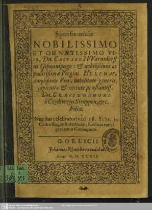 Sponsis nouis nobilissimo et ornatissimo viro, Dn. Casparo a Warnsdorff in Gismanipago : & noblisimae ac pudicipimae virgini Helenae, amplißimi viri, nobilitate generis, sapientia & virtute praestantiss. Dn. Christophori a Czedlitz in Stroppen, [e.t.]c. filiae : nuptias celebraturis ad 18. Febr. in Castro Regio Boleslauiae, faustum amici precantur coniugium