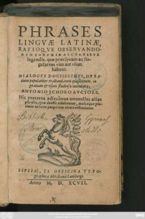PHRASES || LINGVAE LATINAE,|| RATIOQVE OBSERVANDO-||RVM EORVM IN AVCTORIBVS || legendis, quae praecipuam ac sin-||gularem vim aut vsum || habent.|| DIALOGVS ... DE RA-||tione populariter tractandarum quaestionum, in || ... vsum studiosae iuuentutis,|| ANTONIO SCHORO AVCTORE.|| His praeterea adiecimus nonnullas alias || phrases, quae deesse videbantur, multaq́ue plu-||rimis in locis perperam citata restituimus.||